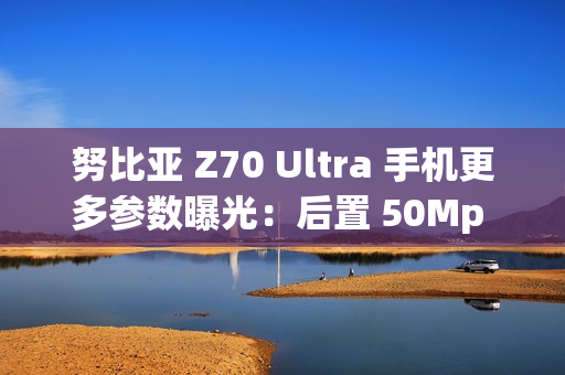 努比亚 Z70 Ultra 手机更多参数曝光：后置 50Mp 35mm 大底主摄、可变光圈