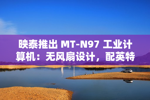 映泰推出 MT-N97 工业计算机：无风扇设计，配英特尔 N97 处理器