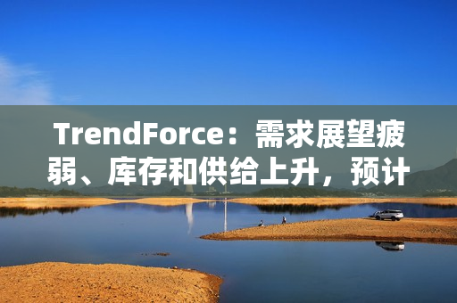 TrendForce：需求展望疲弱、库存和供给上升，预计 2025 年 DRAM 价格将下跌