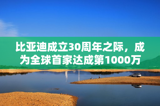 比亚迪成立30周年之际，成为全球首家达成第1000万辆新能源汽车下线的车企