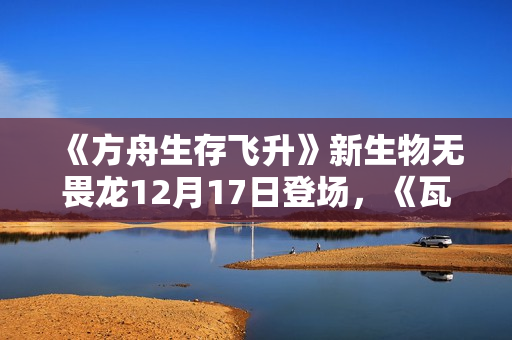 《方舟生存飞升》新生物无畏龙12月17日登场，《瓦尔盖罗》地图确认