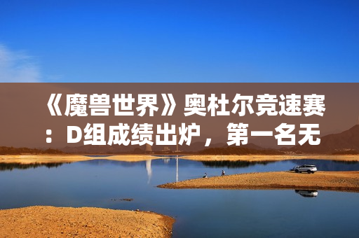 《魔兽世界》奥杜尔竞速赛：D组成绩出炉，第一名无可争议！