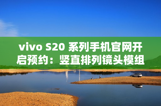 vivo S20 系列手机官网开启预约：竖直排列镜头模组设计、有望配备环形闪光灯