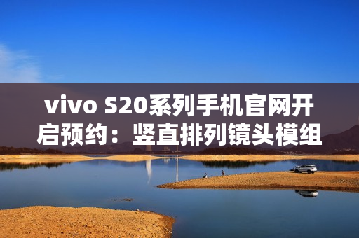 vivo S20系列手机官网开启预约：竖直排列镜头模组设计、有望配备环形闪光灯