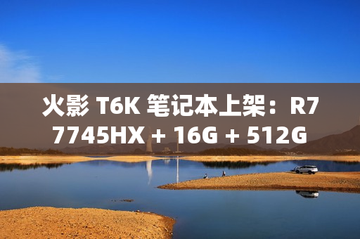 火影 T6K 笔记本上架:R7 7745HX + 16G + 512G + RTX4070 配 2K240Hz 屏售 6799 元 火影 T6K 笔记本上架:R7 7745HX + 16G + 512G + RTX4070 配 2K240Hz 屏售 6799 元
