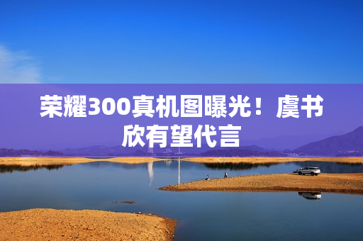 荣耀300真机图曝光！虞书欣有望代言