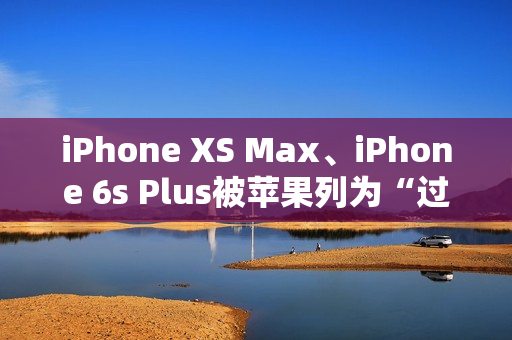 iPhone XS Max、iPhone 6s Plus被苹果列为“过时产品”：不保证售后