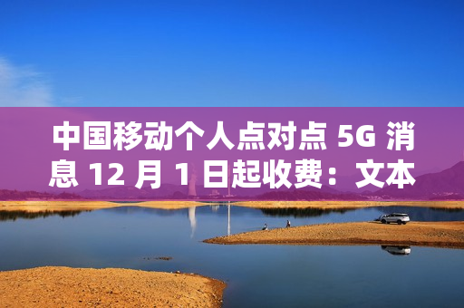 中国移动个人点对点 5G 消息 12 月 1 日起收费：文本 0.1 元 / 条、富媒体 0.3 元 / 条