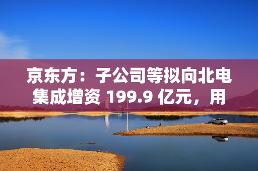京东方：子公司等拟向北电集成增资 199.9 亿元，用于建设 12 英寸集成电路生产线项目