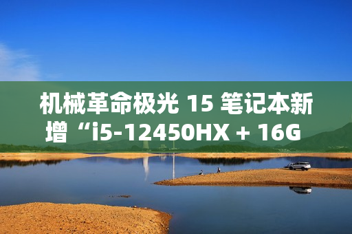 机械革命极光 15 笔记本新增“i5-12450HX + 16G + 512G + RTX4050”版本，5099 元