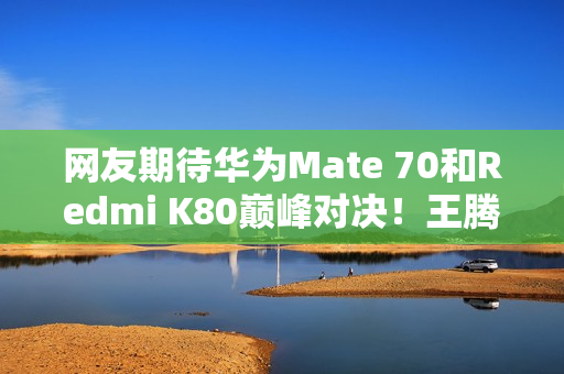 网友期待华为Mate 70和Redmi K80巅峰对决！王腾：不是一个价位
