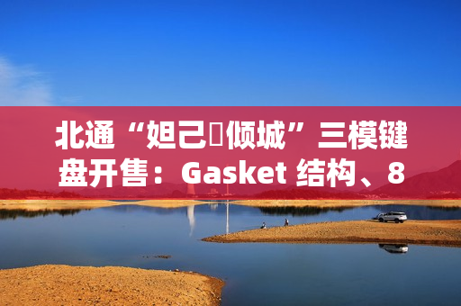 北通“妲己・倾城”三模键盘开售：Gasket 结构、8000 毫安时电池，399 元