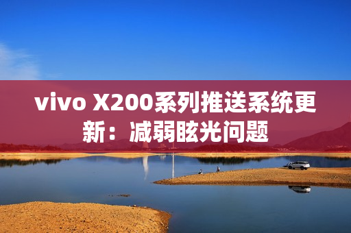 vivo X200系列推送系统更新：减弱眩光问题