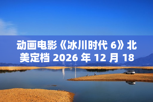 动画电影《冰川时代 6》北美定档 2026 年 12 月 18 日，已投入制作