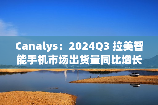 Canalys：2024Q3 拉美智能手机市场出货量同比增长 10% 至 3510 万台，三星、摩托罗拉、小米前三
