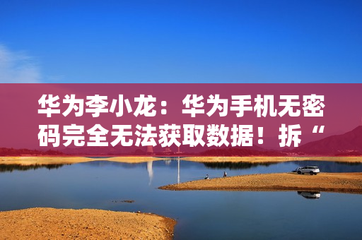 华为李小龙：华为手机无密码完全无法获取数据！拆“内存”都不行