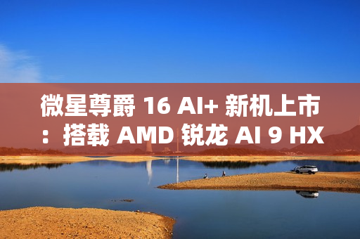 微星尊爵 16 AI+ 新机上市:搭载 AMD 锐龙 AI 9 HX370 处理器 + 4K 屏,12999 元 微星尊爵 16 AI+ 新机上市:搭载 AMD 锐龙 AI 9 HX370 处理器 + 4K 屏,12999 元