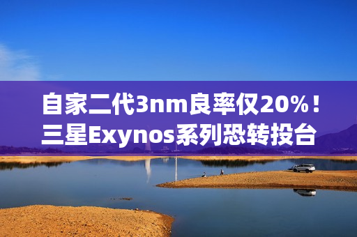 自家二代3nm良率仅20%！三星Exynos系列恐转投台积电代工