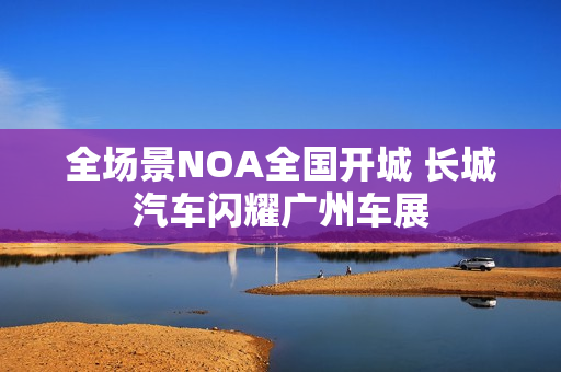 全场景NOA全国开城 长城汽车闪耀广州车展