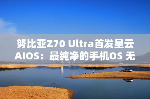 努比亚Z70 Ultra首发星云AIOS：最纯净的手机OS 无广告