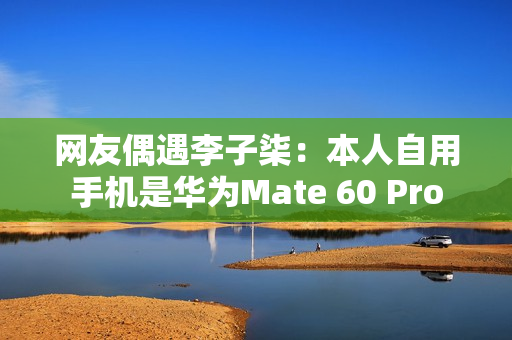 网友偶遇李子柒:本人自用手机是华为Mate 60 Pro 网友偶遇李子柒:本人自用手机是华为Mate 60 Pro