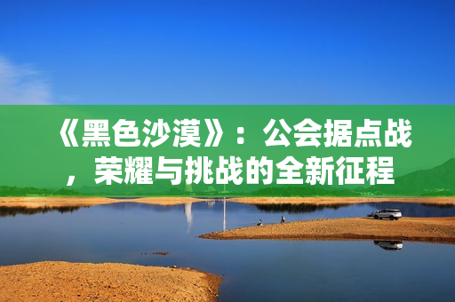 《黑色沙漠》：公会据点战，荣耀与挑战的全新征程