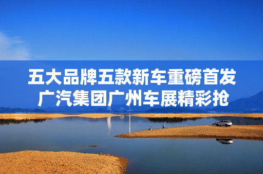 五大品牌五款新车重磅首发 广汽集团广州车展精彩抢先看