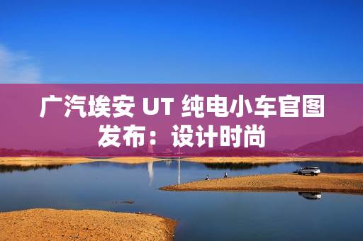 广汽埃安 UT 纯电小车官图发布：设计时尚