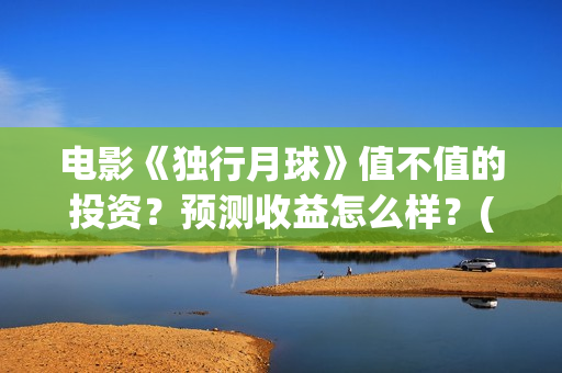 电影《独行月球》值不值的投资？预测收益怎么样？(电影《独行月球》票房破2亿)