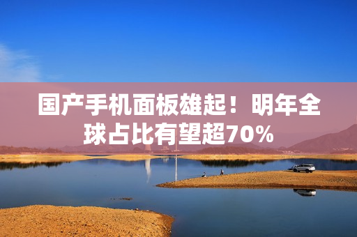 国产手机面板雄起！明年全球占比有望超70%