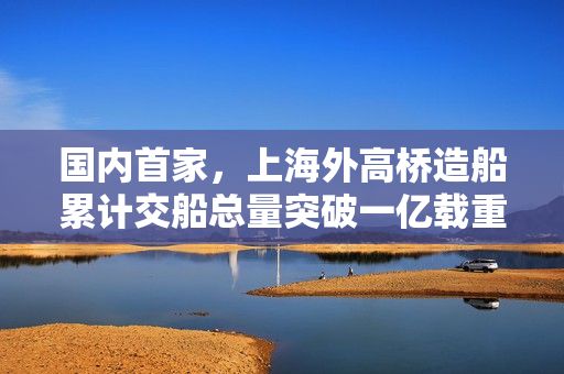 国内首家，上海外高桥造船累计交船总量突破一亿载重吨大关