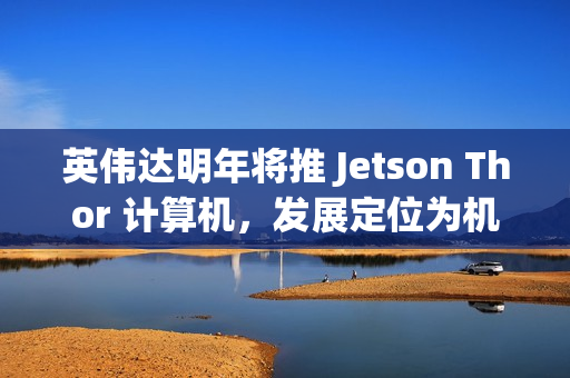 英伟达明年将推 Jetson Thor 计算机，发展定位为机器人领域的“安卓”