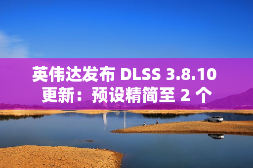 英伟达发布 DLSS 3.8.10 更新：预设精简至 2 个