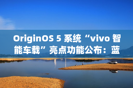 OriginOS 5 系统“vivo 智能车载”亮点功能公布：蓝心小 V 查百科、原子岛传地址等