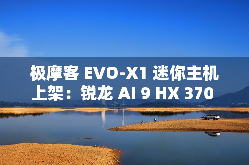 极摩客 EVO-X1 迷你主机上架：锐龙 AI 9 HX 370 处理器，5299 元