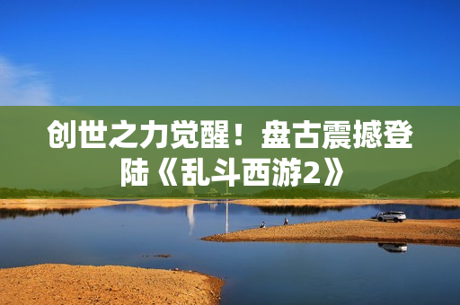 创世之力觉醒！盘古震撼登陆《乱斗西游2》