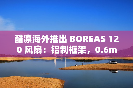 酷凛海外推出 BOREAS 120 风扇：铝制框架，0.6mm 叶框间隙