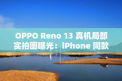 OPPO Reno 13 真机局部实拍图曝光：iPhone 同款一体式冷雕玻璃、无缝一体成型
