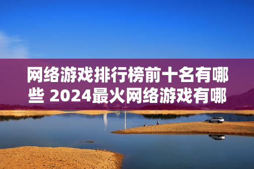 网络游戏排行榜前十名有哪些 2024最火网络游戏有哪些