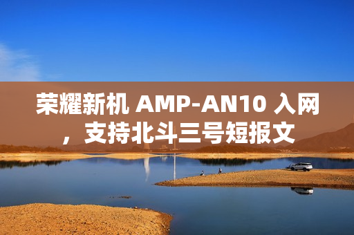 荣耀新机 AMP-AN10 入网，支持北斗三号短报文