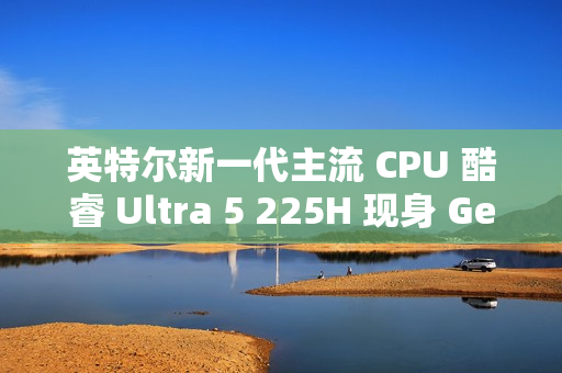 英特尔新一代主流 CPU 酷睿 Ultra 5 225H 现身 Geekbench，跑分超过 i5-14500HX