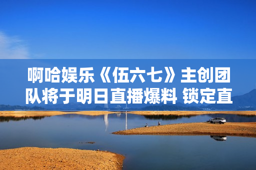 啊哈娱乐《伍六七》主创团队将于明日直播爆料 锁定直播间抢福利