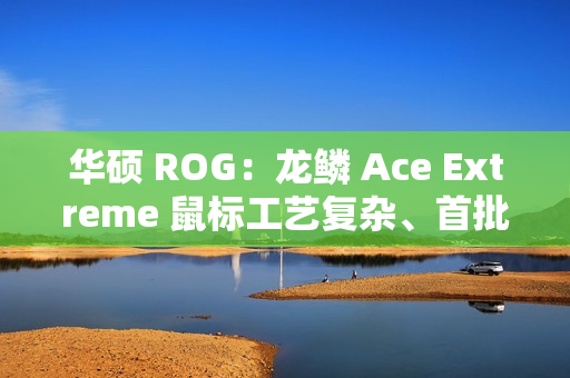 华硕 ROG：龙鳞 Ace Extreme 鼠标工艺复杂、首批货量较少，正在全力以赴提升产能