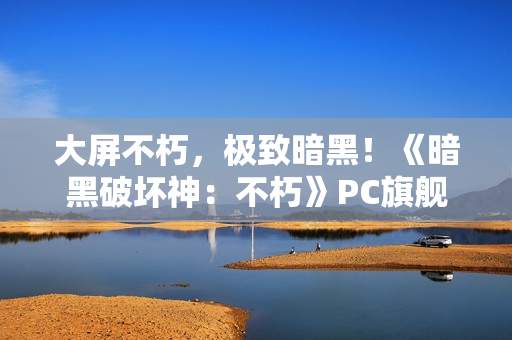 大屏不朽，极致暗黑！《暗黑破坏神：不朽》PC旗舰版今日震撼公测
