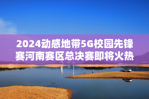 2024动感地带5G校园先锋赛河南赛区总决赛即将火热开启！