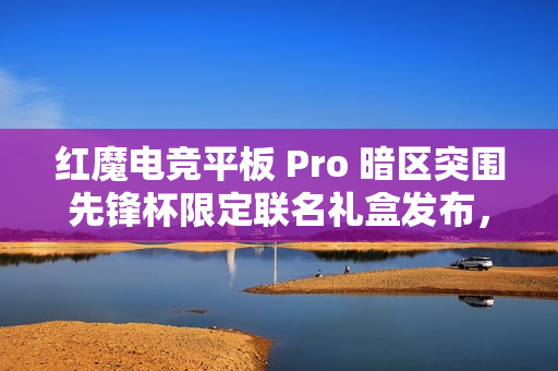 红魔电竞平板 Pro 暗区突围先锋杯限定联名礼盒发布，4699 元
