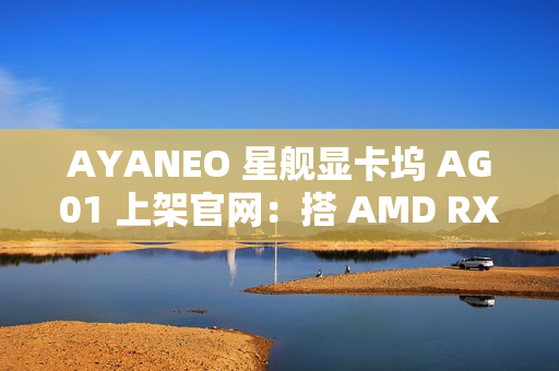 AYANEO 星舰显卡坞 AG01 上架官网：搭 AMD RX 7600M XT 独显、可插 SSD，定价 3999 元