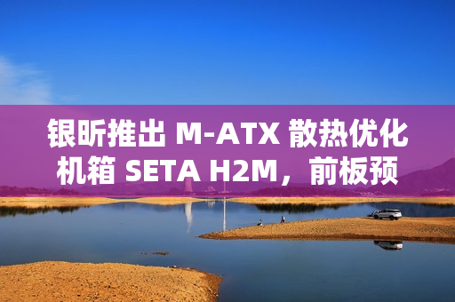 银昕推出 M-ATX 散热优化机箱 SETA H2M，前板预装双 160mm 扇