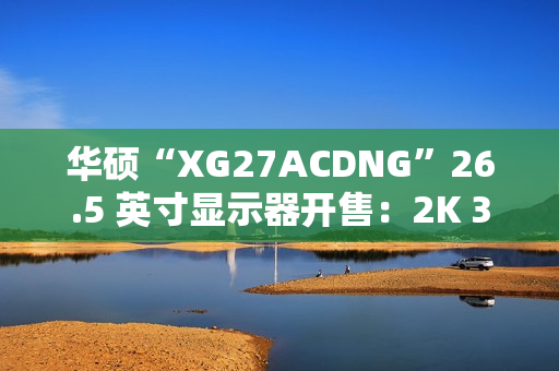 华硕“XG27ACDNG”26.5 英寸显示器开售：2K 360Hz QD-LED，5699 元