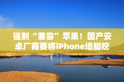 强制“兼容”苹果！国产安卓厂商要将iPhone墙脚挖空了